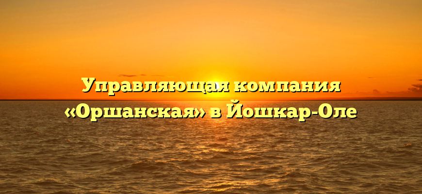 Управляющая компания «Оршанская» в Йошкар-Оле