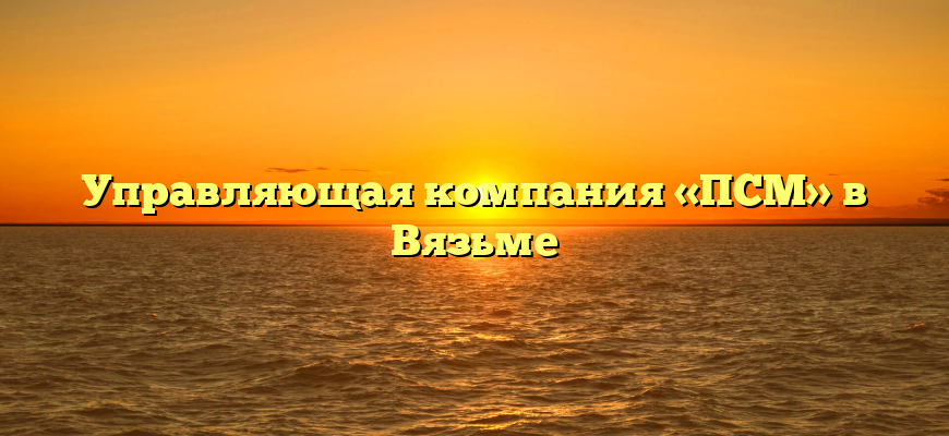 Управляющая компания «ПСМ» в Вязьме