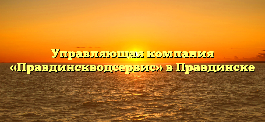 Управляющая компания «Правдинскводсервис» в Правдинске