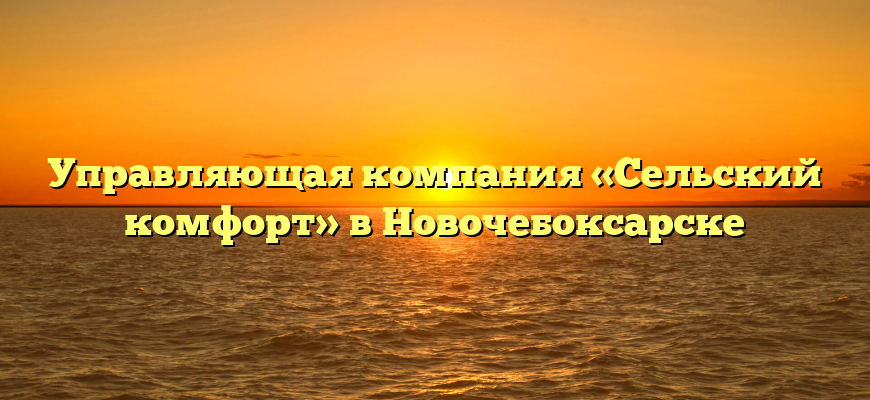 Управляющая компания «Сельский комфорт» в Новочебоксарске