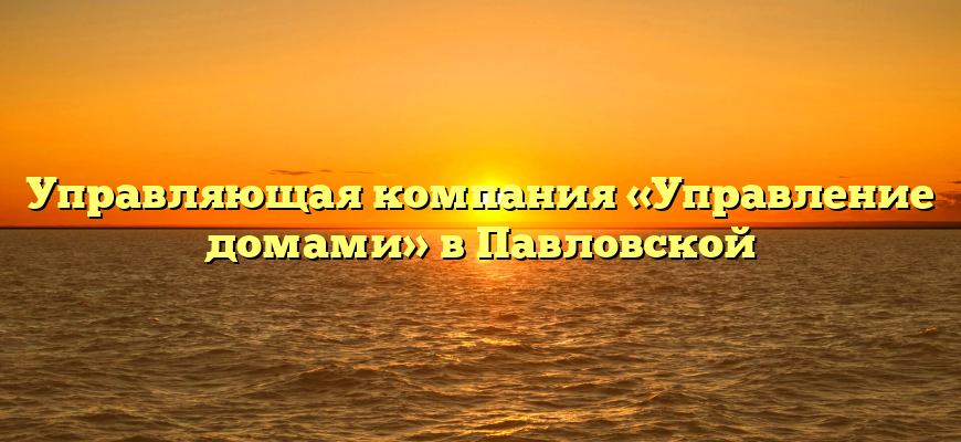 Управляющая компания «Управление домами» в Павловской