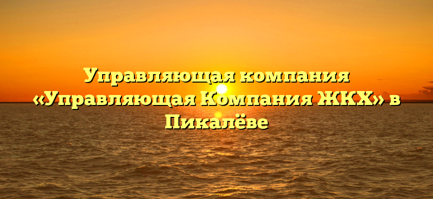 Управляющая компания «Управляющая Компания ЖКХ» в Пикалёве