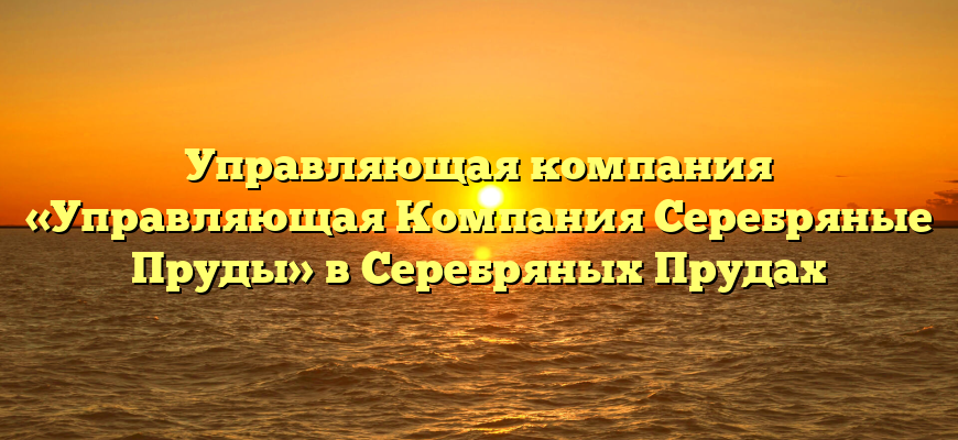 Управляющая компания «Управляющая Компания Серебряные Пруды» в Серебряных Прудах