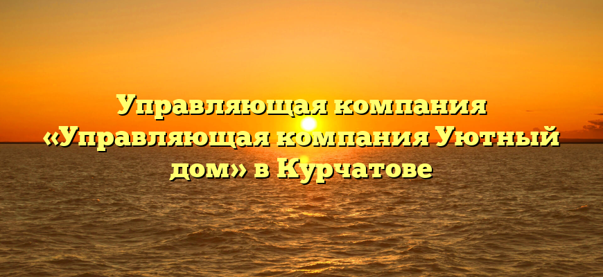 Управляющая компания «Управляющая компания Уютный дом» в Курчатове