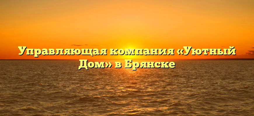 Управляющая компания «Уютный Дом» в Брянске