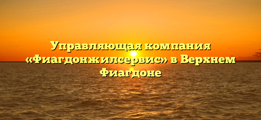 Управляющая компания «Фиагдонжилсервис» в Верхнем Фиагдоне