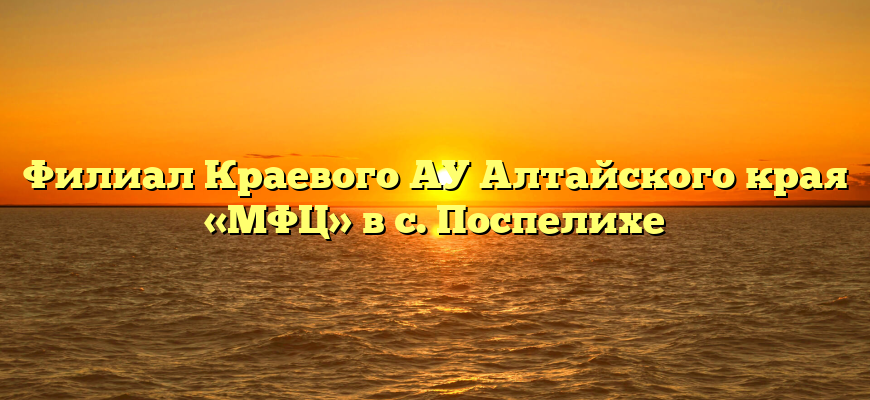 Филиал Краевого АУ Алтайского края «МФЦ» в с. Поспелихе