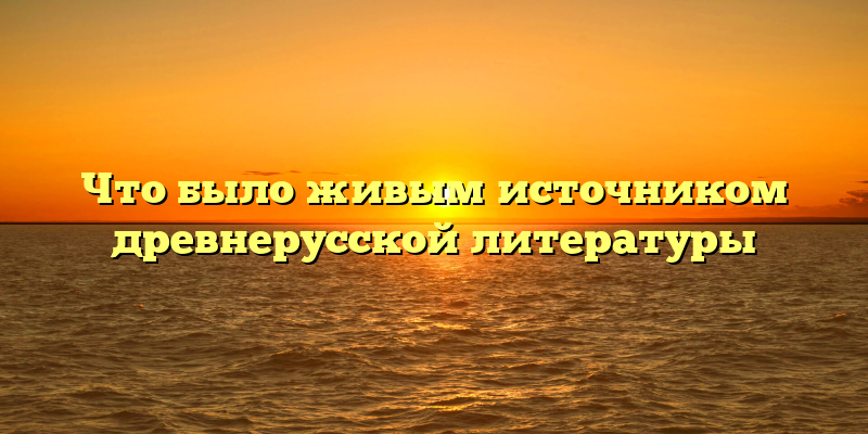 Что было живым источником древнерусской литературы
