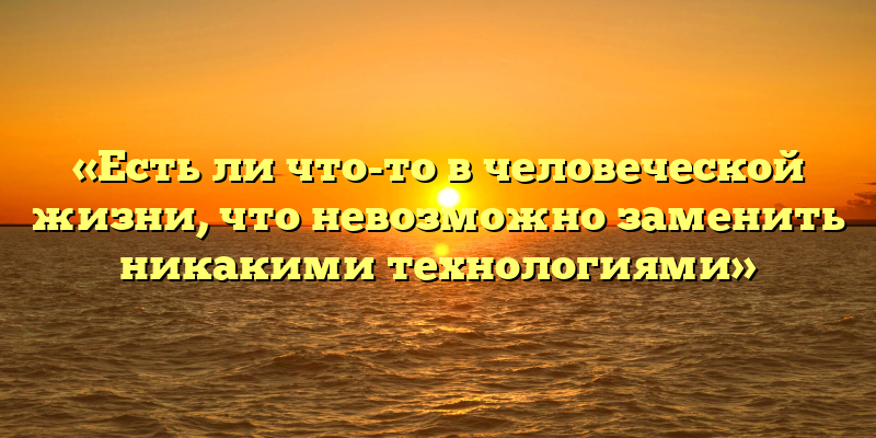 «Есть ли что-то в человеческой жизни, что невозможно заменить никакими технологиями»