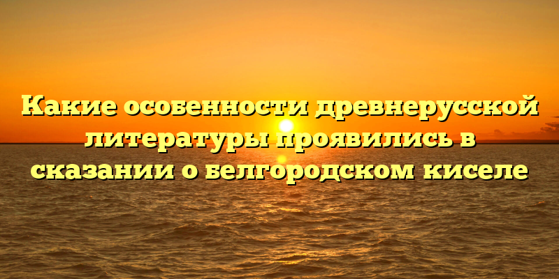 Какие особенности древнерусской литературы проявились в сказании о белгородском киселе