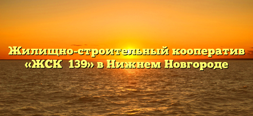 Жилищно-строительный кооператив «ЖСК №139» в Нижнем Новгороде