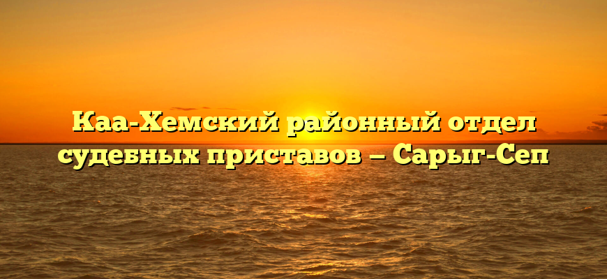 Каа-Хемский районный отдел судебных приставов — Сарыг-Сеп