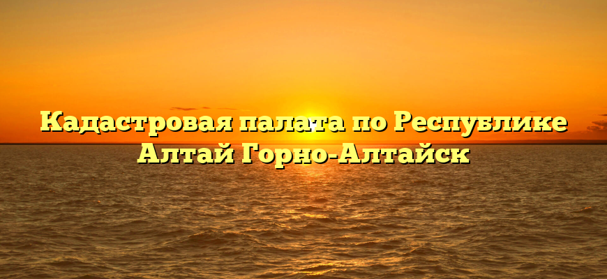 Кадастровая палата по Республике Алтай Горно-Алтайск