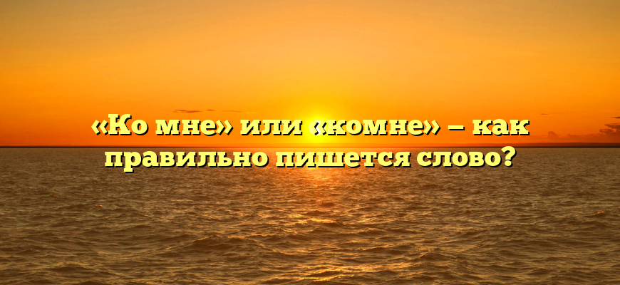 «Ко мне» или «комне» — как правильно пишется слово?