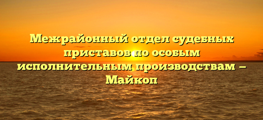 Межрайонный отдел судебных приставов по особым исполнительным производствам — Майкоп