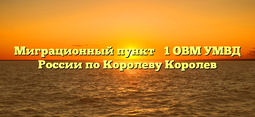 Миграционный пункт № 1 ОВМ УМВД России по Королеву Королев