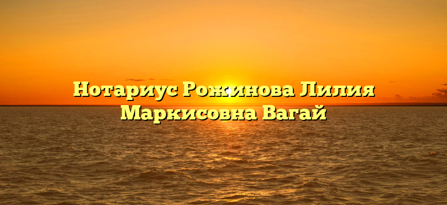 Нотариус Рожинова Лилия Маркисовна Вагай