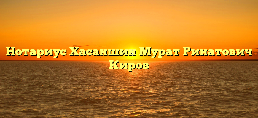 Нотариус Хасаншин Мурат Ринатович Киров