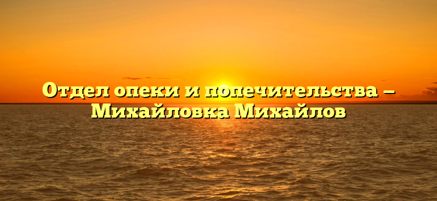 Отдел опеки и попечительства — Михайловка Михайлов