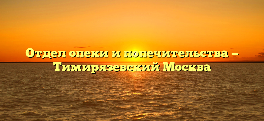 Отдел опеки и попечительства — Тимирязевский Москва