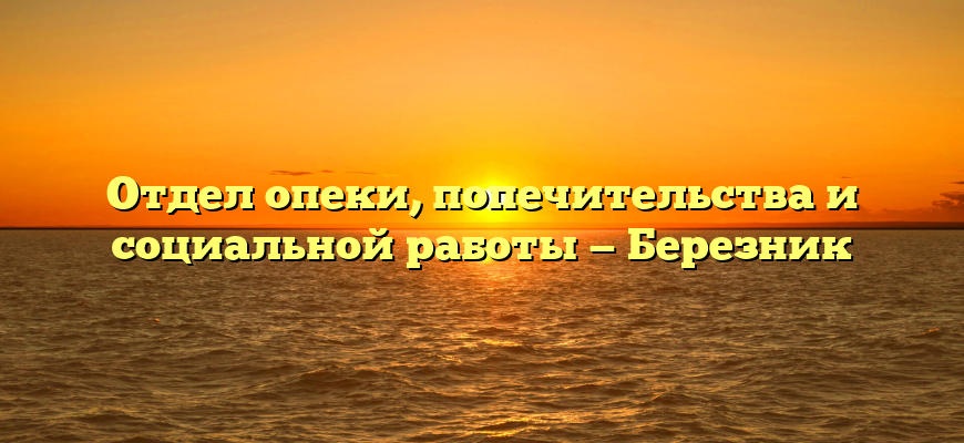 Отдел опеки, попечительства и социальной работы — Березник