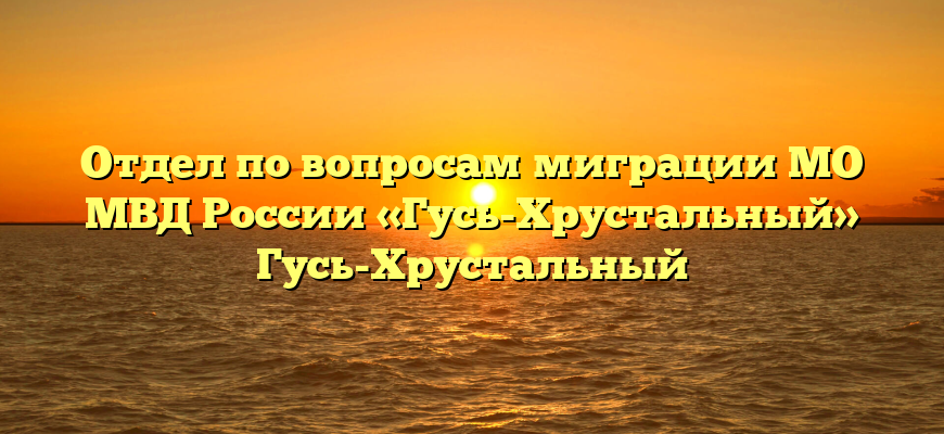 Отдел по вопросам миграции МО МВД России «Гусь-Хрустальный» Гусь-Хрустальный