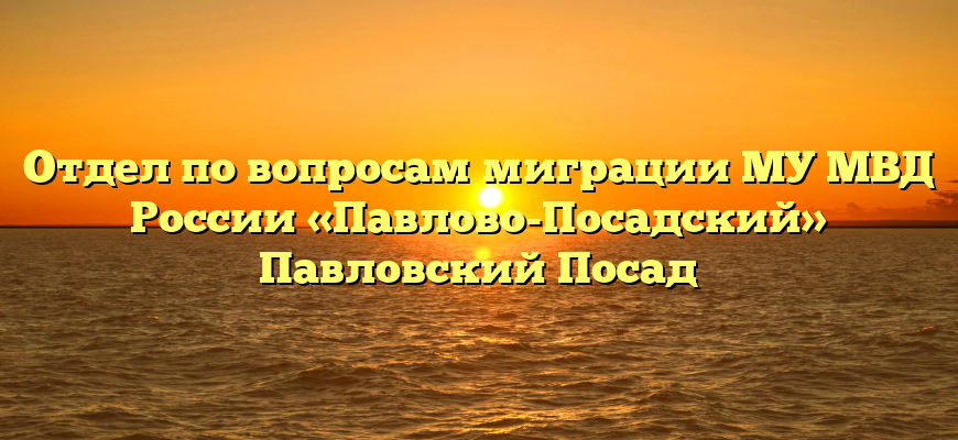 Отдел по вопросам миграции МУ МВД России «Павлово-Посадский» Павловский Посад