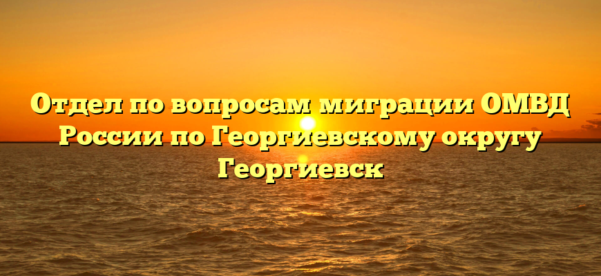 Отдел по вопросам миграции ОМВД России по Георгиевскому округу Георгиевск