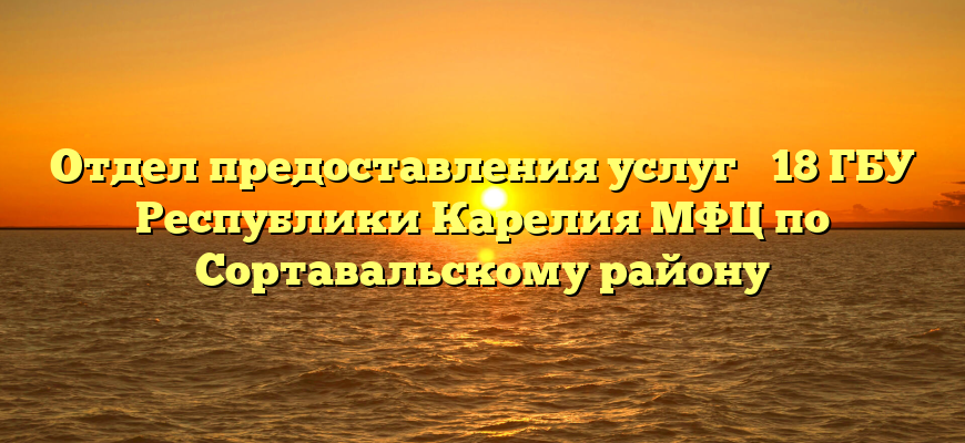 Отдел предоставления услуг № 18 ГБУ Республики Карелия МФЦ по Сортавальскому району