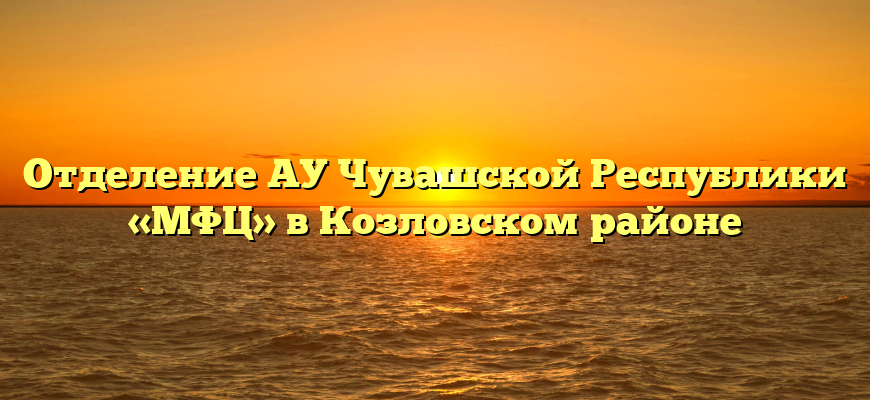 Отделение АУ Чувашской Республики «МФЦ» в Козловском районе