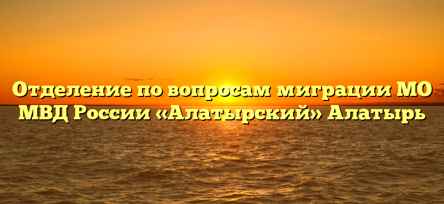 Отделение по вопросам миграции МО МВД России «Алатырский» Алатырь