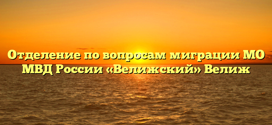 Отделение по вопросам миграции МО МВД России «Велижский» Велиж