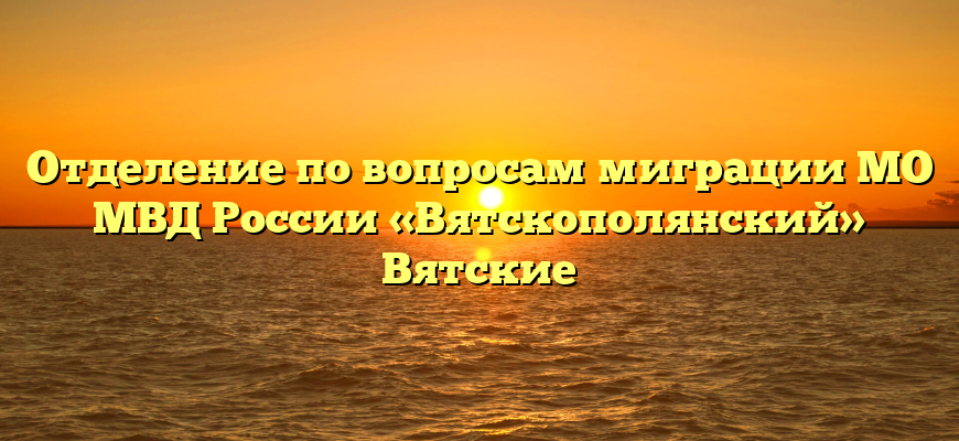 Отделение по вопросам миграции МО МВД России «Вятскополянский» Вятские