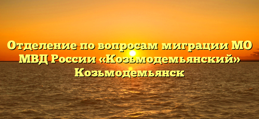 Отделение по вопросам миграции МО МВД России «Козьмодемьянский» Козьмодемьянск