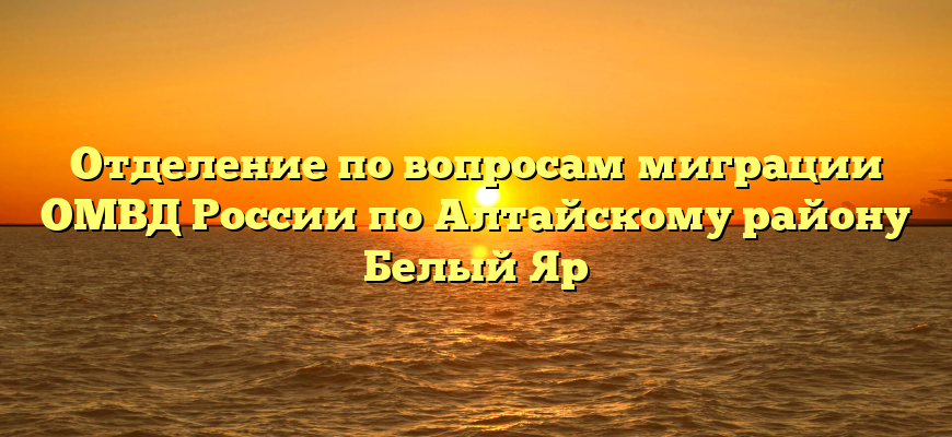 Отделение по вопросам миграции ОМВД России по Алтайскому району Белый Яр