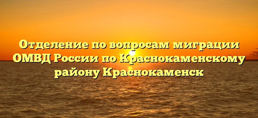 Отделение по вопросам миграции ОМВД России по Краснокаменскому району Краснокаменск