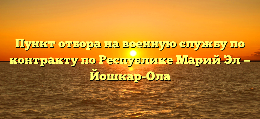 Пункт отбора на военную службу по контракту по Республике Марий Эл — Йошкар-Ола