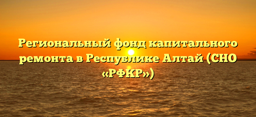 Региональный фонд капитального ремонта в Республике Алтай (СНО «РФКР»)