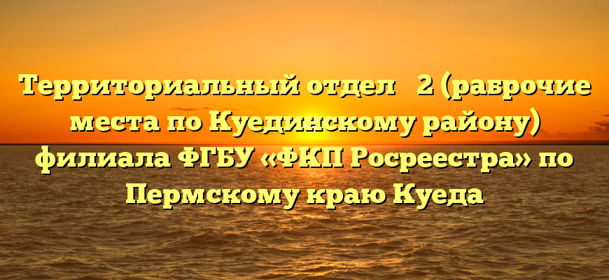Территориальный отдел № 2 (раброчие места по Куединскому району) филиала ФГБУ «ФКП Росреестра» по Пермскому краю Куеда