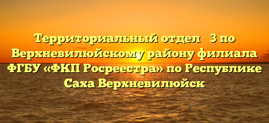 Территориальный отдел № 3 по Верхневилюйскому району филиала ФГБУ «ФКП Росреестра» по Республике Саха Верхневилюйск