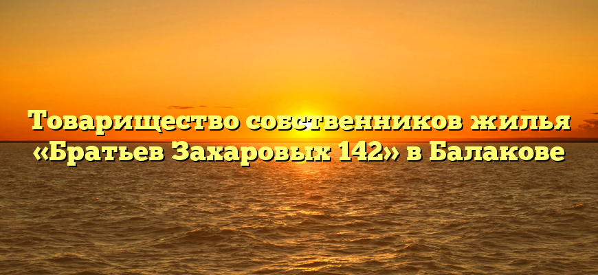Товарищество собственников жилья «Братьев Захаровых 142» в Балакове