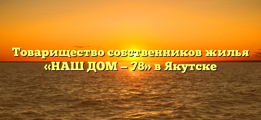 Товарищество собственников жилья «НАШ ДОМ — 78» в Якутске