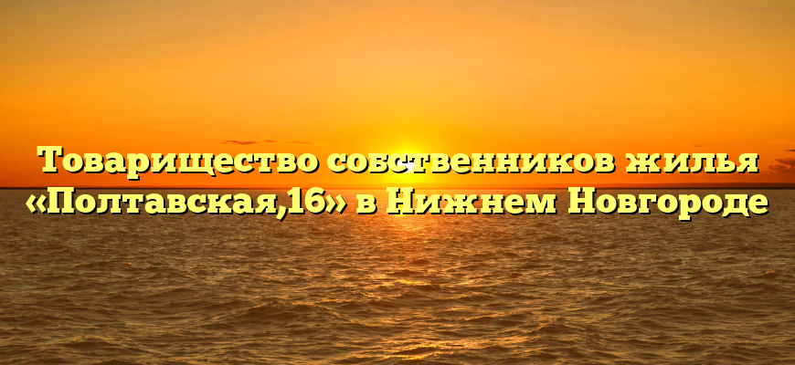 Товарищество собственников жилья «Полтавская,16» в Нижнем Новгороде