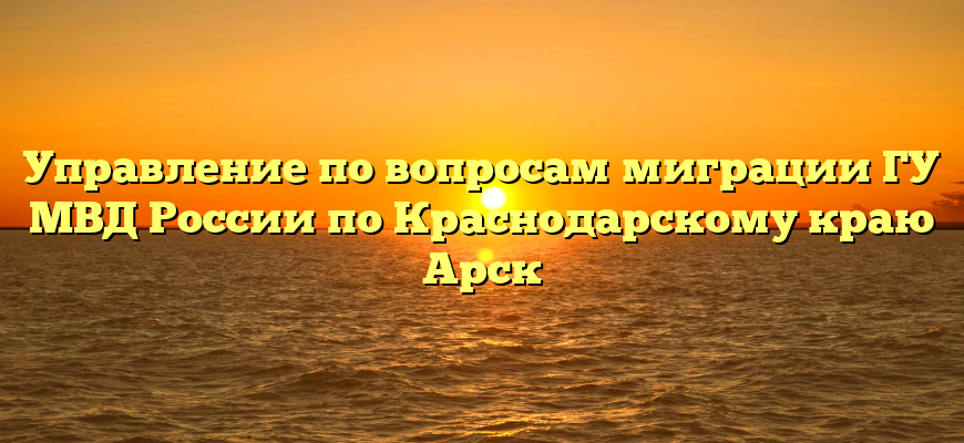 Управление по вопросам миграции ГУ МВД России по Краснодарскому краю Арск