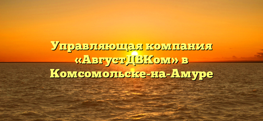 Управляющая компания «АвгустДВКом» в Комсомольске-на-Амуре