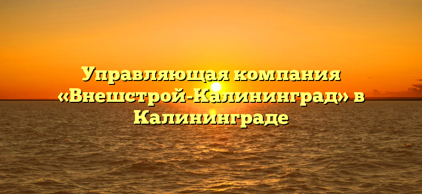 Управляющая компания «Внешстрой-Калининград» в Калининграде