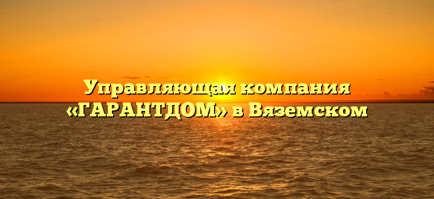 Управляющая компания «ГАРАНТДОМ» в Вяземском