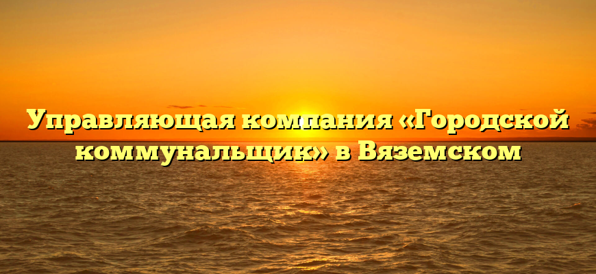 Управляющая компания «Городской коммунальщик» в Вяземском