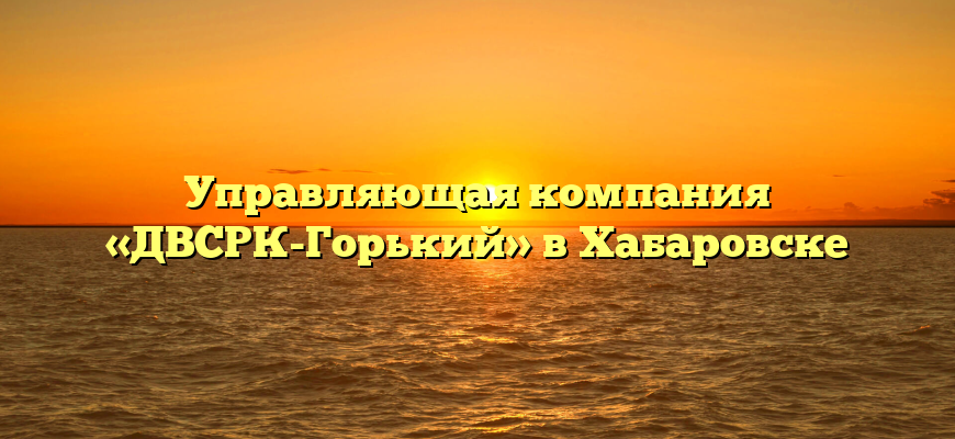Управляющая компания «ДВСРК-Горький» в Хабаровске