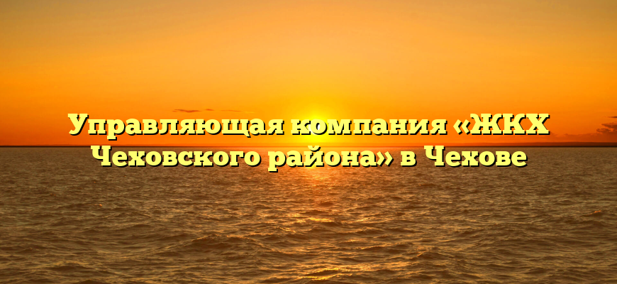 Управляющая компания «ЖКХ Чеховского района» в Чехове